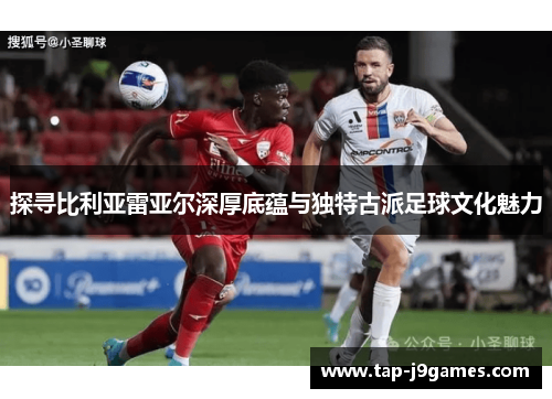 探寻比利亚雷亚尔深厚底蕴与独特古派足球文化魅力