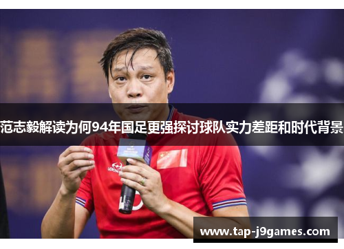 范志毅解读为何94年国足更强探讨球队实力差距和时代背景