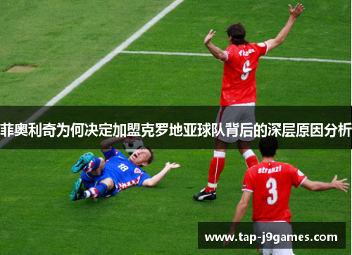 菲奥利奇为何决定加盟克罗地亚球队背后的深层原因分析 菲奥利奇为何决定加盟克罗地亚球队背后的深层原因分析