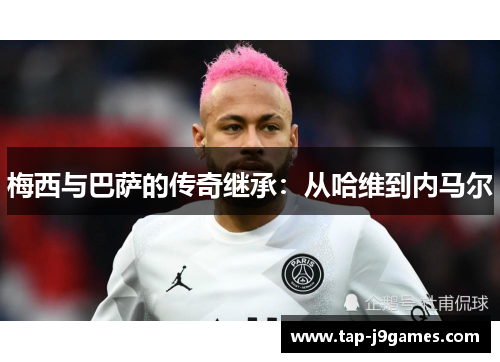 梅西与巴萨的传奇继承：从哈维到内马尔