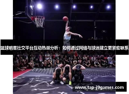 篮球明星社交平台互动热潮分析：如何通过网络与球迷建立更紧密联系