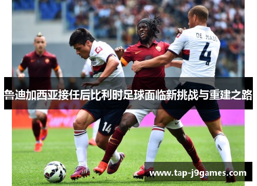 鲁迪加西亚接任后比利时足球面临新挑战与重建之路 鲁迪加西亚接任后比利时足球面临新挑战与重建之路